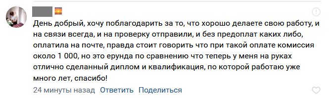 День добрый, хочу поблагодарить за то, что хорошо делаете свою работу, и на связи всегда, и на проверку отправили, и без предоплат каких либо, оплатила на почте, правда стоит говорить что при такой оплате комиссия около 1 000, но это ерунда по сравнению что теперь у меня на руках отлично сделанный диплом и квалификация, по которой работаю уже много лет, спасибо!